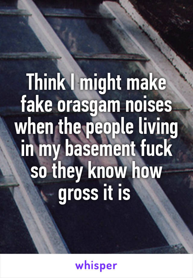 Think I might make fake orasgam noises when the people living in my basement fuck so they know how gross it is 