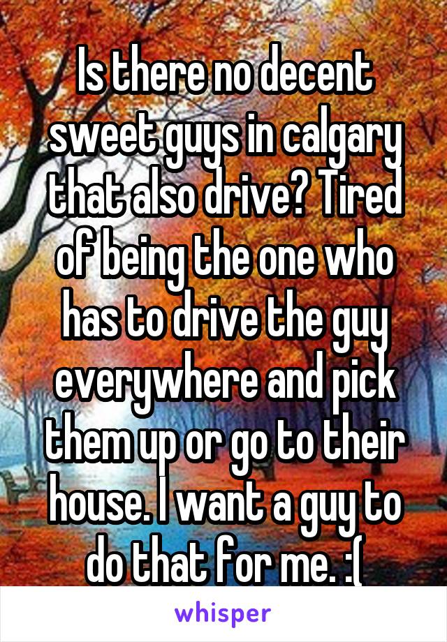 Is there no decent sweet guys in calgary that also drive? Tired of being the one who has to drive the guy everywhere and pick them up or go to their house. I want a guy to do that for me. :(