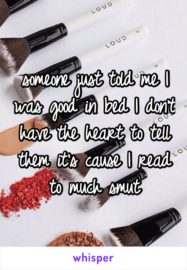 someone just told me I was good in bed I don't have the heart to tell them it's cause I read to much smut