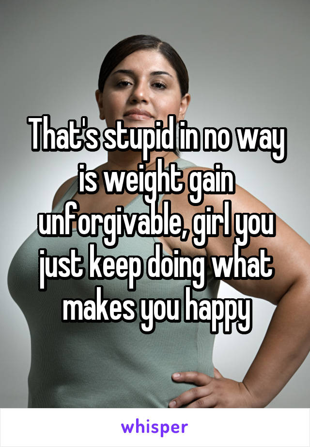 That's stupid in no way is weight gain unforgivable, girl you just keep doing what makes you happy