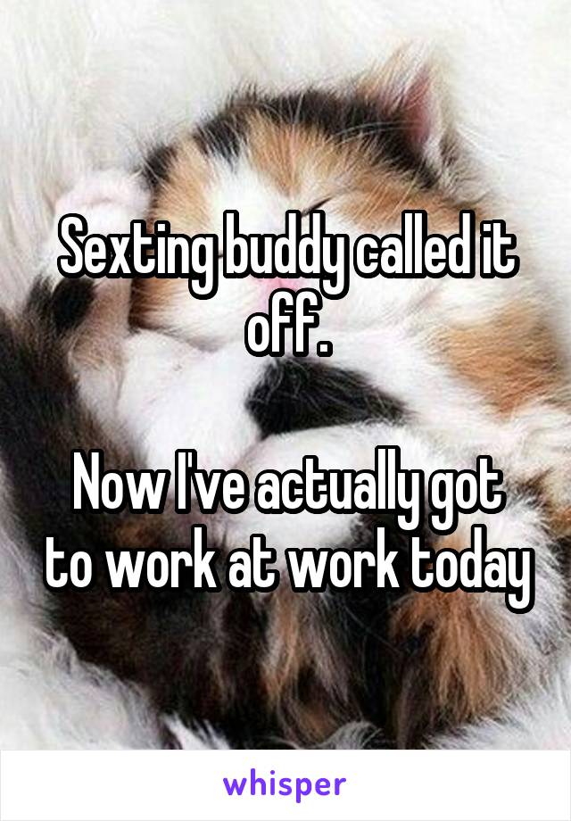 Sexting buddy called it off.

Now I've actually got to work at work today