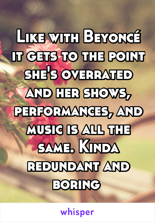 Like with Beyoncé it gets to the point she's overrated and her shows, performances, and music is all the same. Kinda redundant and boring 