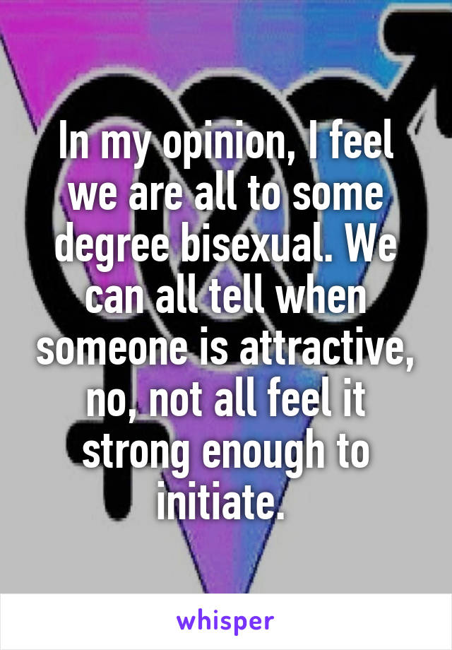 In my opinion, I feel we are all to some degree bisexual. We can all tell when someone is attractive, no, not all feel it strong enough to initiate. 