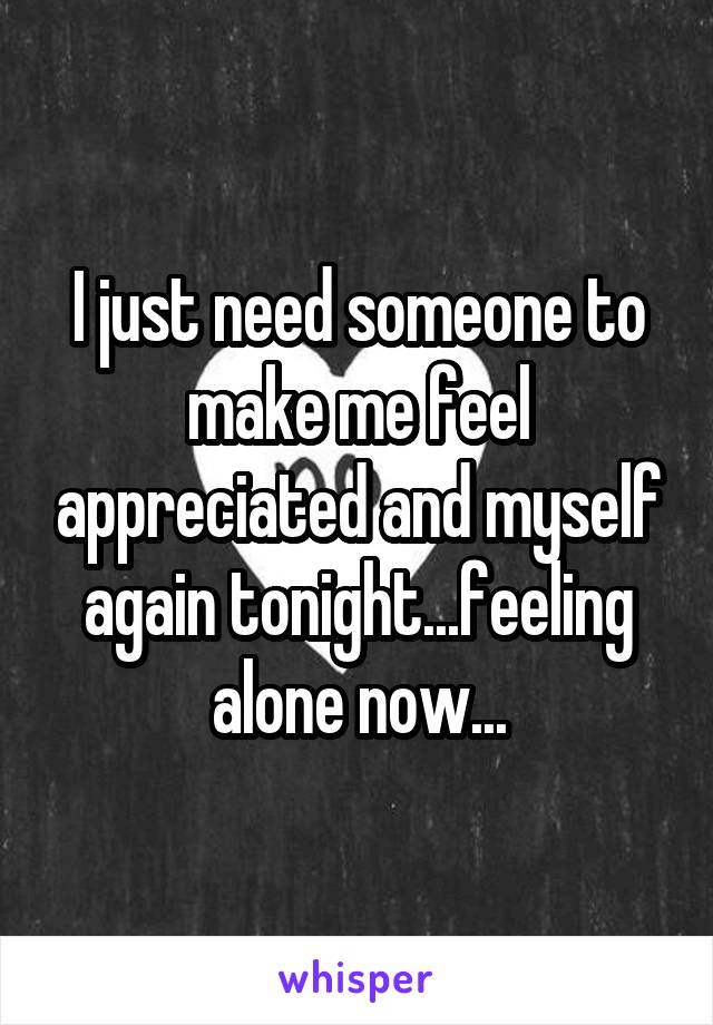 I just need someone to make me feel appreciated and myself again tonight...feeling alone now...