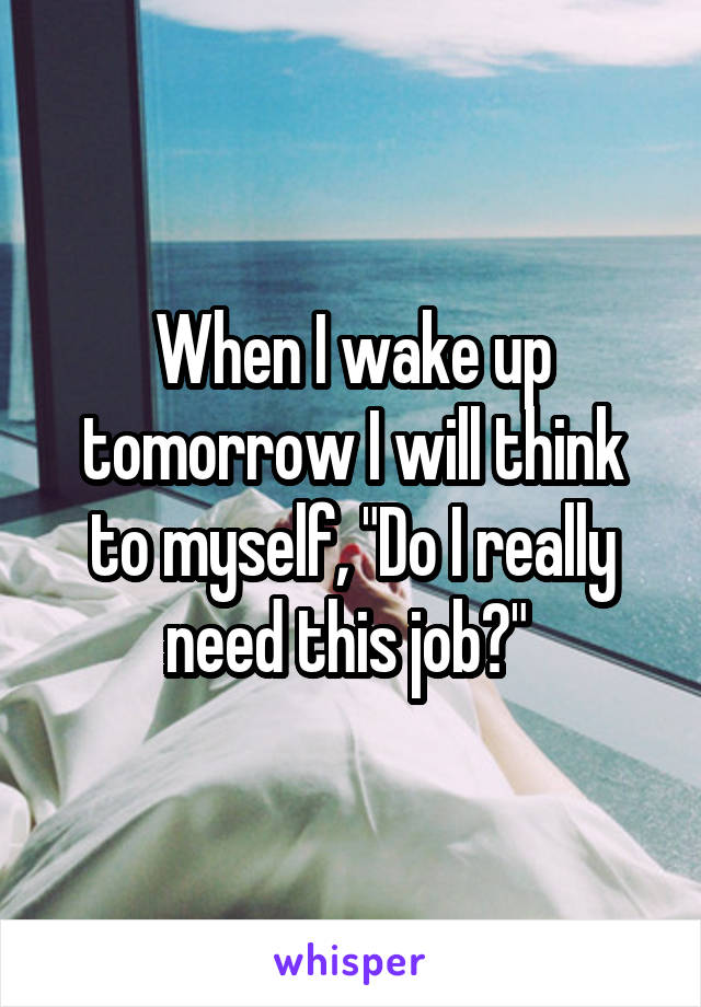 When I wake up tomorrow I will think to myself, "Do I really need this job?" 