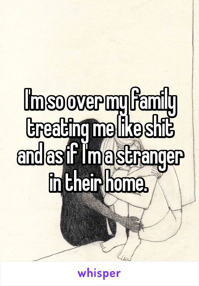 I'm so over my family treating me like shit and as if I'm a stranger in their home. 