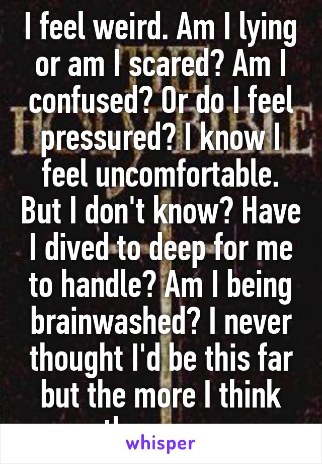 I feel weird. Am I lying or am I scared? Am I confused? Or do I feel pressured? I know I feel uncomfortable. But I don't know? Have I dived to deep for me to handle? Am I being brainwashed? I never thought I'd be this far but the more I think the more.