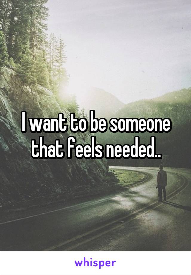 I want to be someone that feels needed..