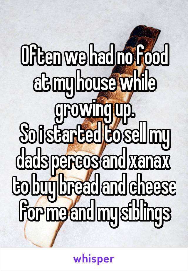 Often we had no food at my house while growing up.
So i started to sell my dads percos and xanax  to buy bread and cheese for me and my siblings