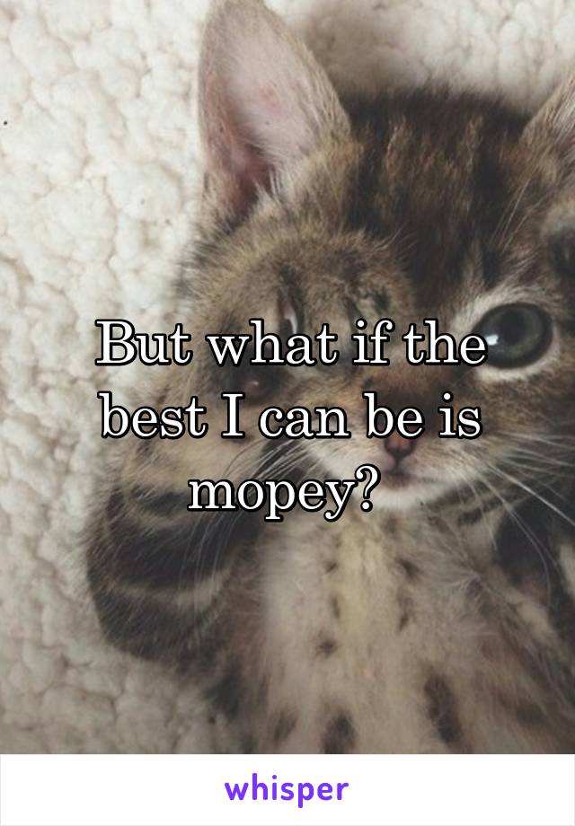 But what if the best I can be is mopey? 