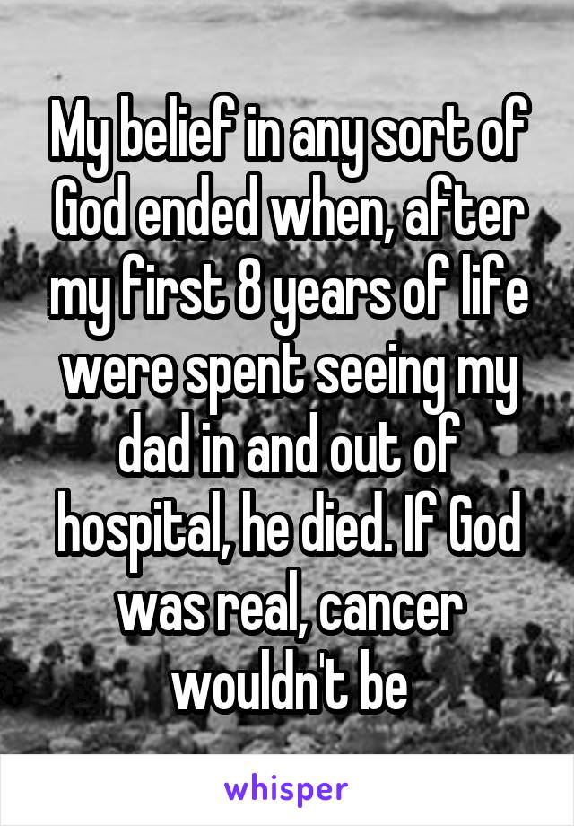 My belief in any sort of God ended when, after my first 8 years of life were spent seeing my dad in and out of hospital, he died. If God was real, cancer wouldn't be