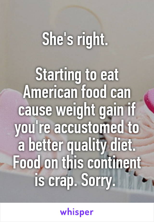 She's right. 

Starting to eat American food can cause weight gain if you're accustomed to a better quality diet. Food on this continent is crap. Sorry. 