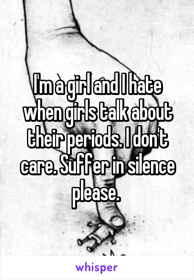 I'm a girl and I hate when girls talk about their periods. I don't care. Suffer in silence please. 