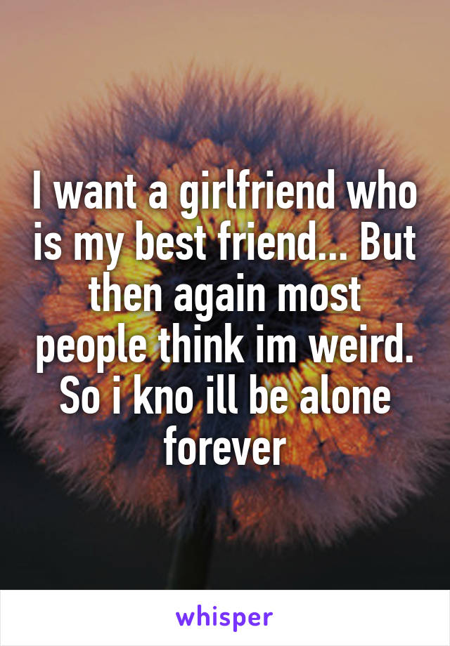 I want a girlfriend who is my best friend... But then again most people think im weird. So i kno ill be alone forever