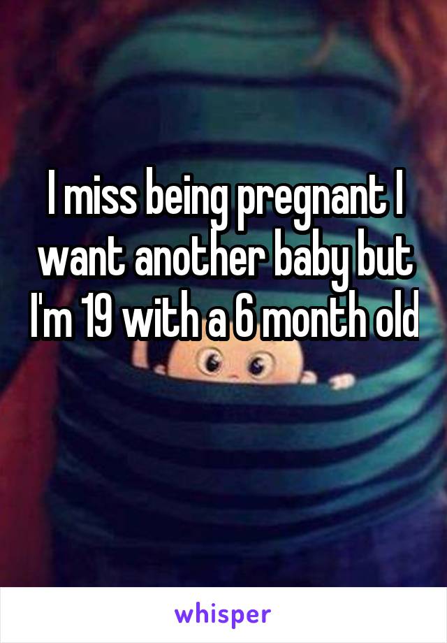 I miss being pregnant I want another baby but I'm 19 with a 6 month old 
