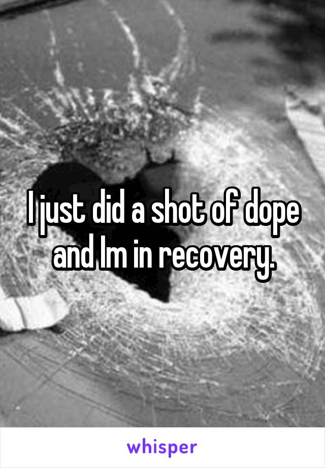 I just did a shot of dope and Im in recovery.