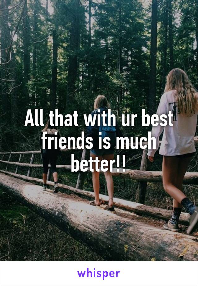 All that with ur best friends is much better!!