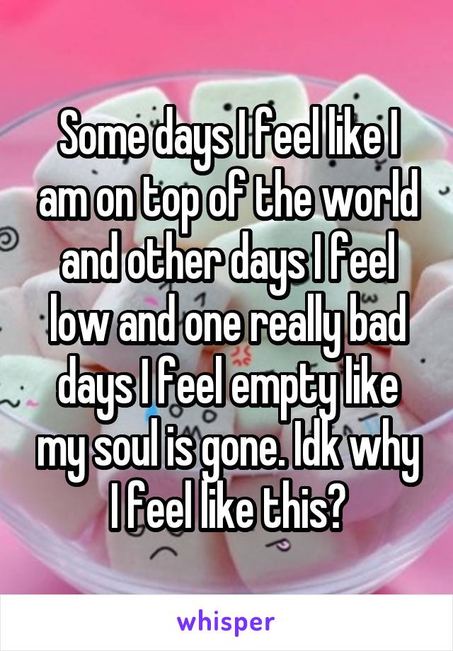 Some days I feel like I am on top of the world and other days I feel low and one really bad days I feel empty like my soul is gone. Idk why I feel like this?