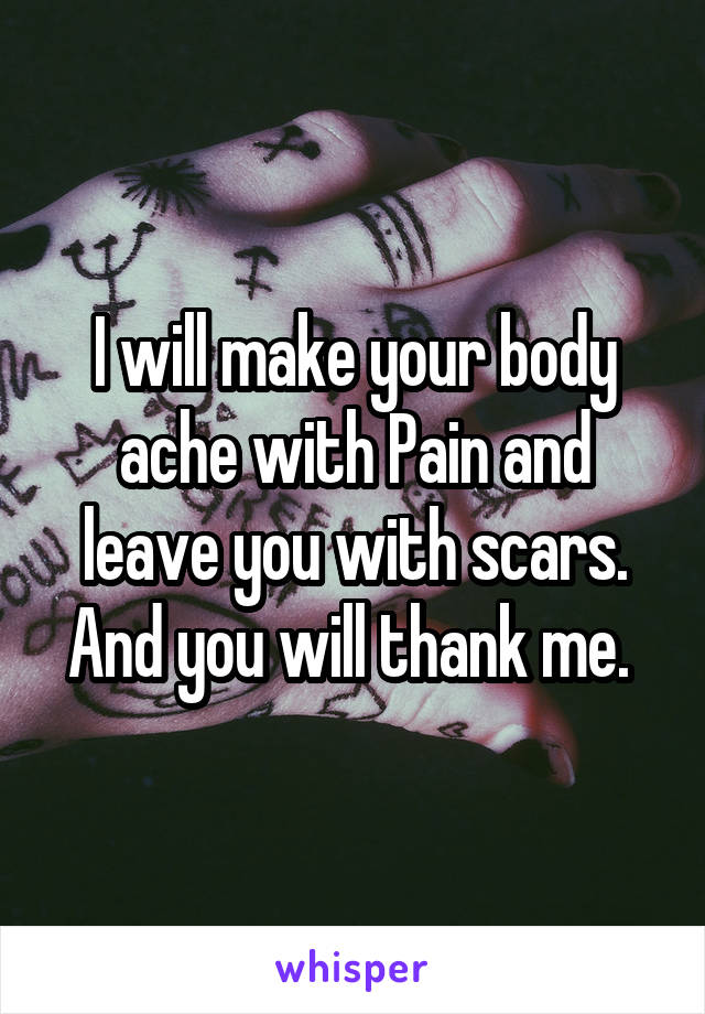 I will make your body ache with Pain and leave you with scars. And you will thank me. 