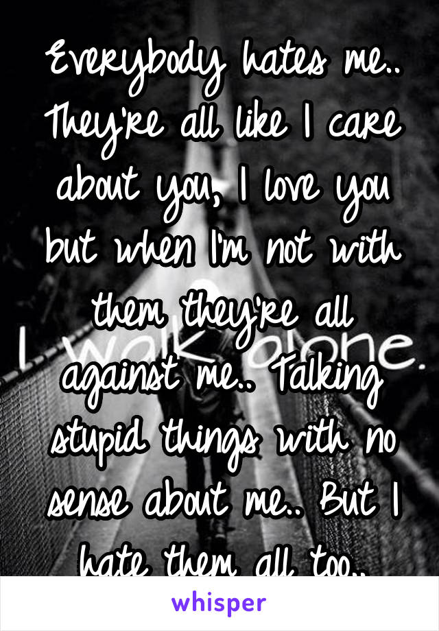 Everybody hates me.. They're all like I care about you, I love you but when I'm not with them they're all against me.. Talking stupid things with no sense about me.. But I hate them all too..