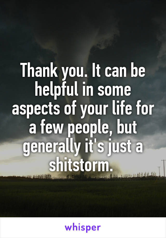 Thank you. It can be helpful in some aspects of your life for a few people, but generally it's just a shitstorm. 