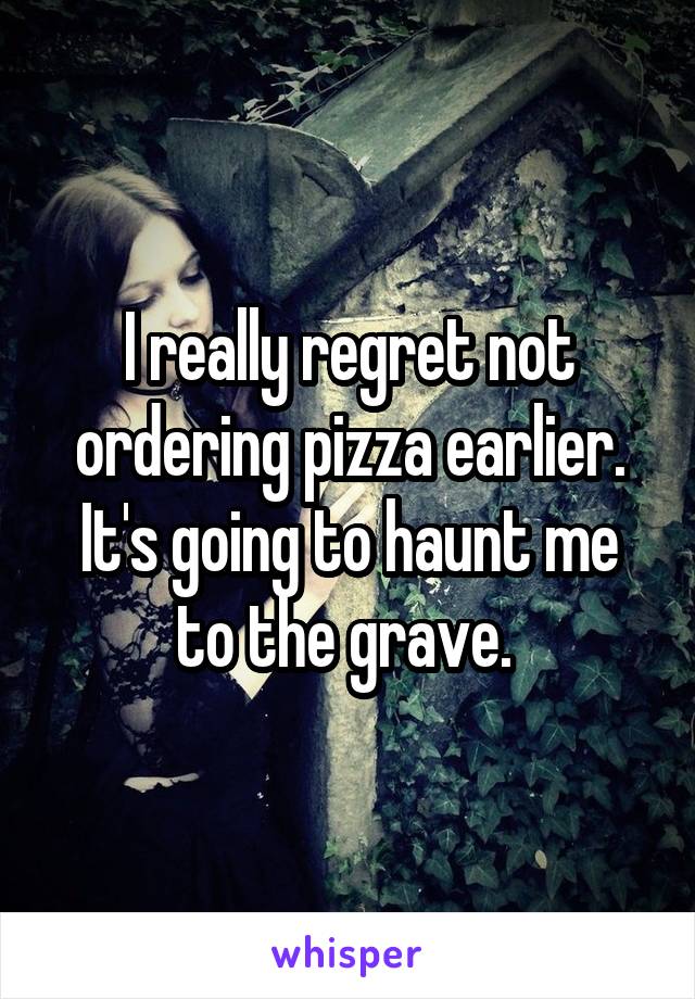 I really regret not ordering pizza earlier. It's going to haunt me to the grave. 