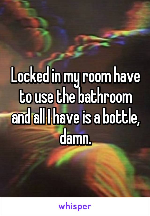 Locked in my room have to use the bathroom and all I have is a bottle, damn.