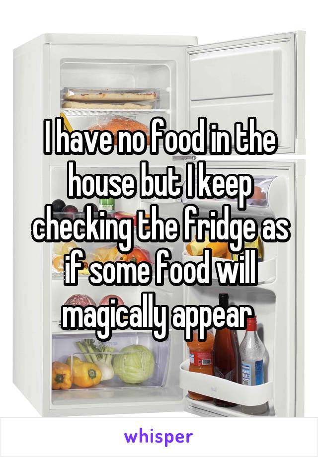 I have no food in the house but I keep checking the fridge as if some food will magically appear 