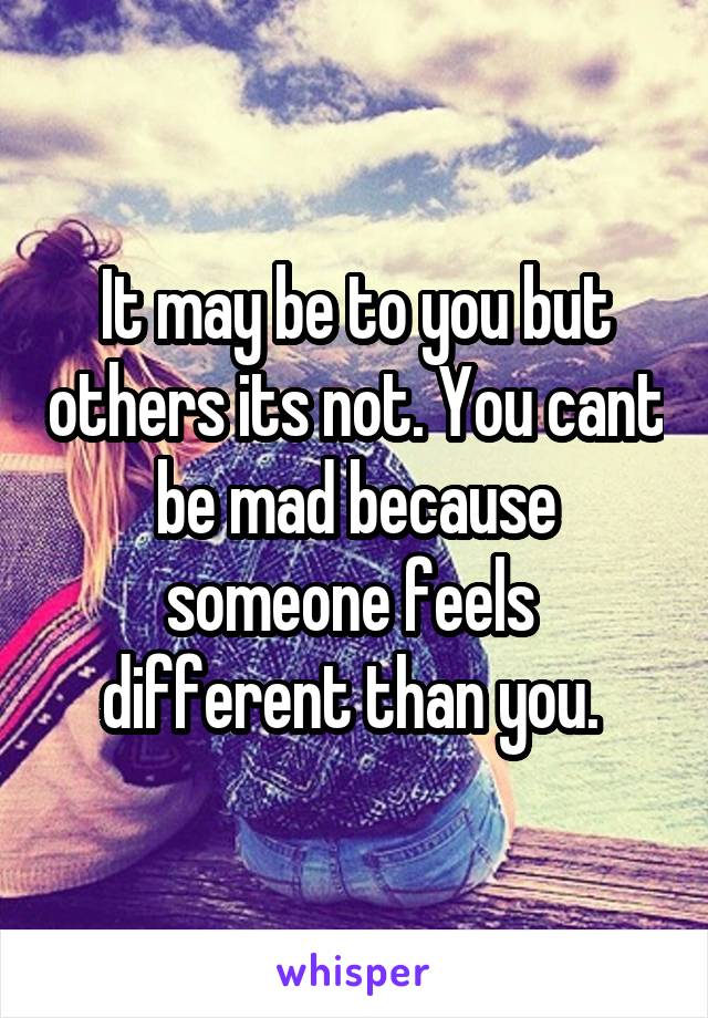 It may be to you but others its not. You cant be mad because someone feels  different than you. 