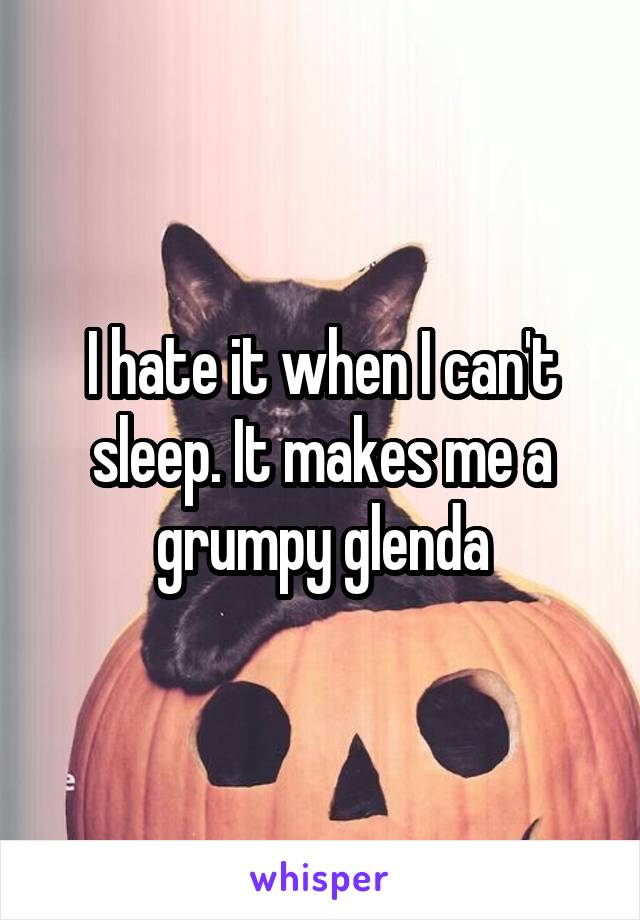 I hate it when I can't sleep. It makes me a grumpy glenda