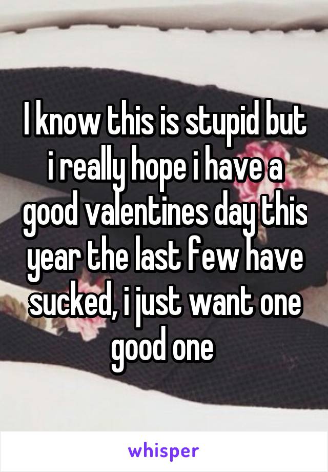 I know this is stupid but i really hope i have a good valentines day this year the last few have sucked, i just want one good one 