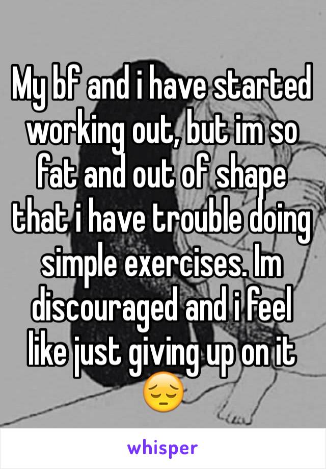 My bf and i have started working out, but im so fat and out of shape that i have trouble doing simple exercises. Im discouraged and i feel like just giving up on it 😔