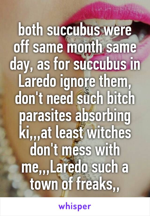 both succubus were off same month same day, as for succubus in Laredo ignore them, don't need such bitch parasites absorbing ki,,,at least witches don't mess with me,,,Laredo such a town of freaks,,