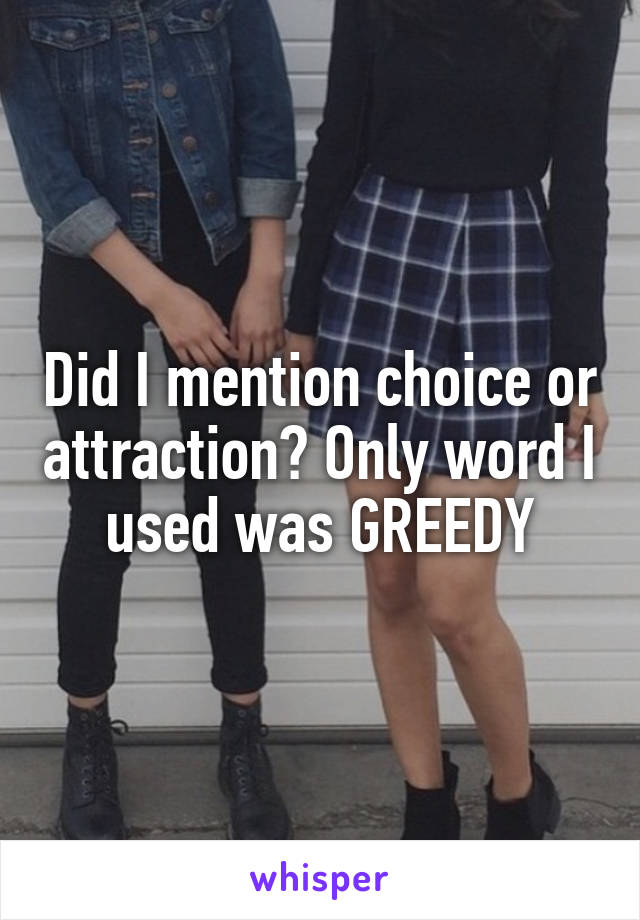 Did I mention choice or attraction? Only word I used was GREEDY