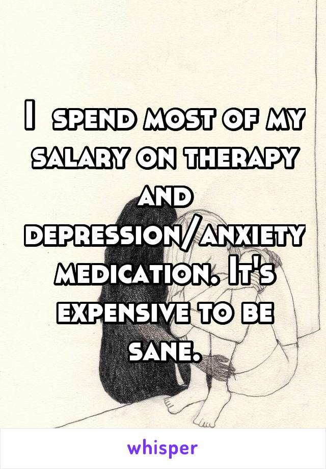 I  spend most of my salary on therapy and depression/anxiety medication. It's expensive to be sane.