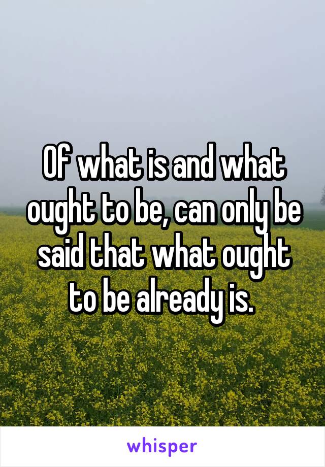 Of what is and what ought to be, can only be said that what ought to be already is. 