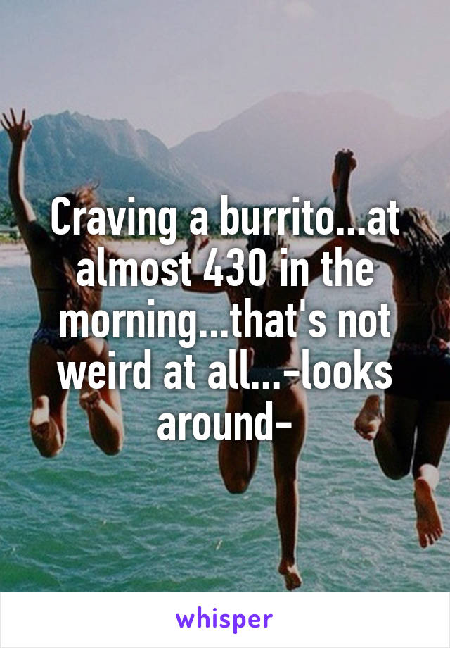 Craving a burrito...at almost 430 in the morning...that's not weird at all...-looks around-