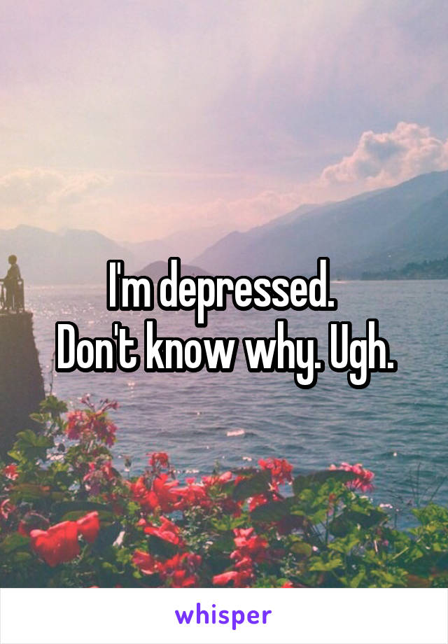 I'm depressed. 
Don't know why. Ugh.