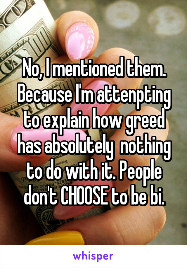 No, I mentioned them. Because I'm attenpting to explain how greed has absolutely  nothing to do with it. People don't CHOOSE to be bi.