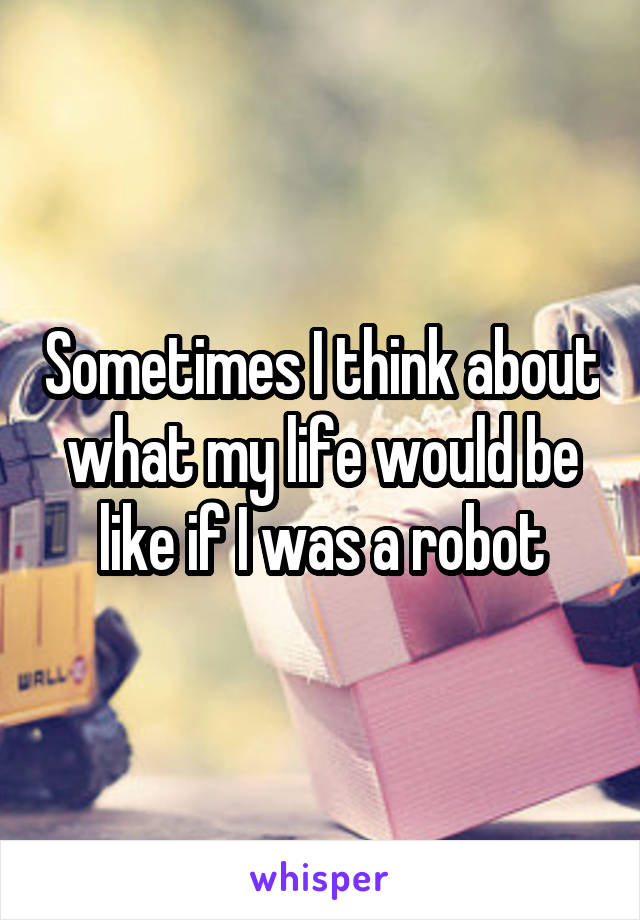 Sometimes I think about what my life would be like if I was a robot