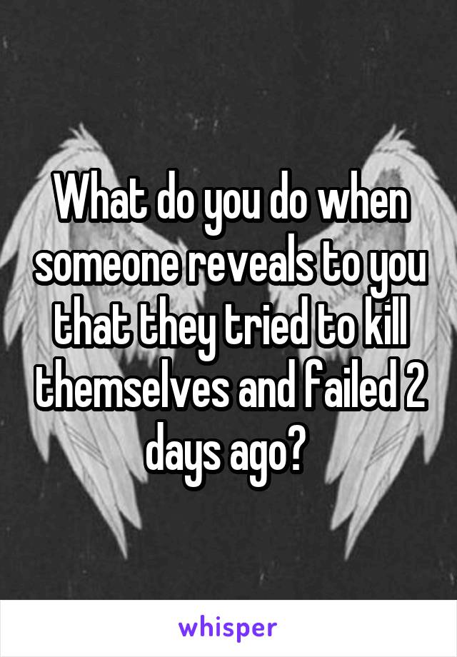 What do you do when someone reveals to you that they tried to kill themselves and failed 2 days ago? 