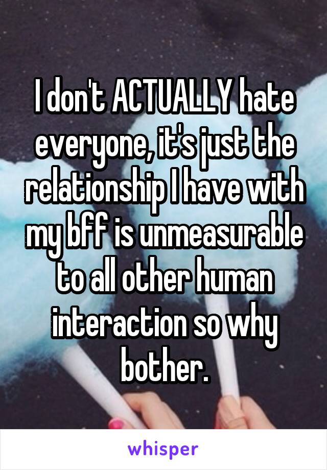 I don't ACTUALLY hate everyone, it's just the relationship I have with my bff is unmeasurable to all other human interaction so why bother.