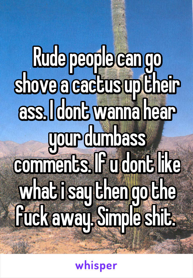 Rude people can go shove a cactus up their ass. I dont wanna hear your dumbass comments. If u dont like what i say then go the fuck away. Simple shit. 