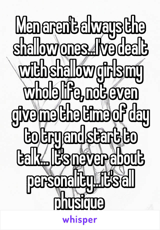 Men aren't always the shallow ones...I've dealt with shallow girls my whole life, not even give me the time of day to try and start to talk... It's never about personality...it's all physique 