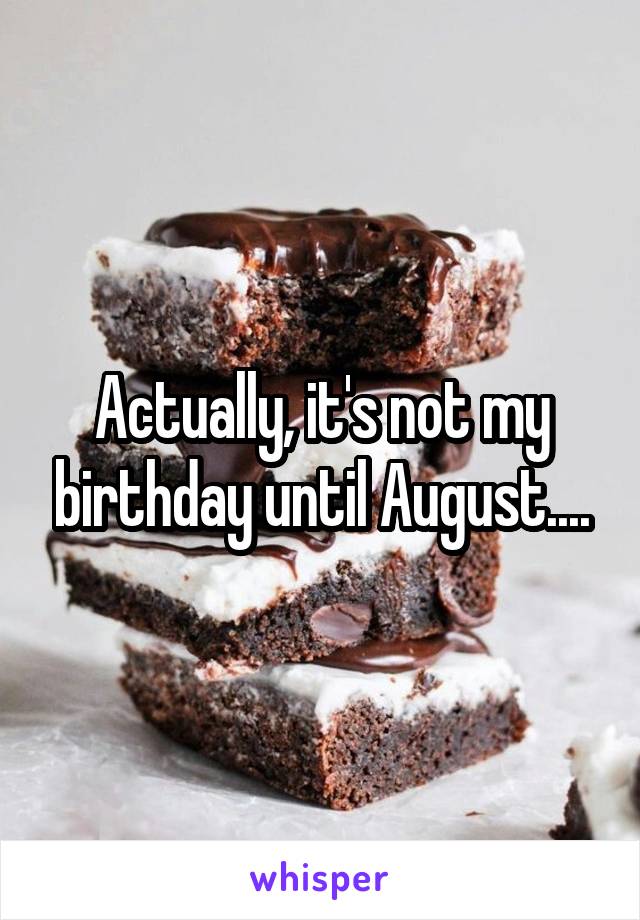 Actually, it's not my birthday until August....