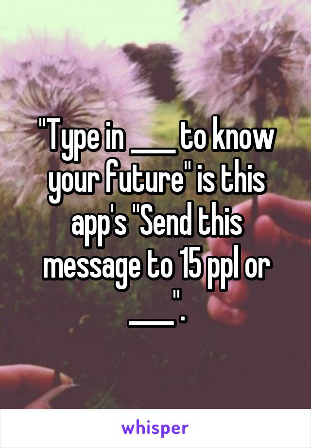 "Type in ____ to know your future" is this app's "Send this message to 15 ppl or ____".