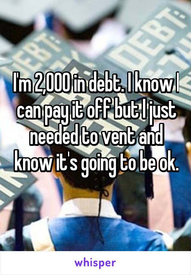 I'm 2,000 in debt. I know I can pay it off but I just needed to vent and know it's going to be ok. 