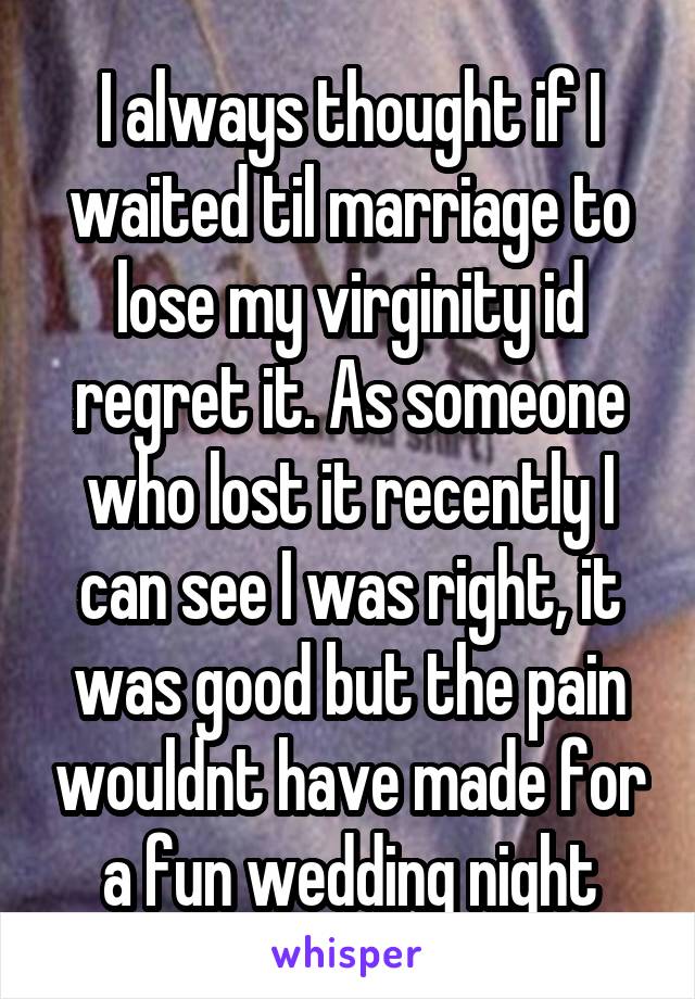 I always thought if I waited til marriage to lose my virginity id regret it. As someone who lost it recently I can see I was right, it was good but the pain wouldnt have made for a fun wedding night