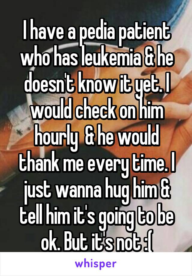 I have a pedia patient who has leukemia & he doesn't know it yet. I would check on him hourly  & he would thank me every time. I just wanna hug him & tell him it's going to be ok. But it's not :(