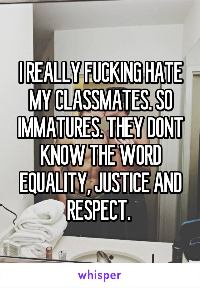 I REALLY FUCKING HATE MY CLASSMATES. SO IMMATURES. THEY DONT KNOW THE WORD EQUALITY, JUSTICE AND RESPECT. 